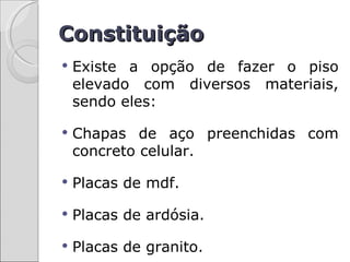 Constituição
   Existe a opção de fazer o piso
    elevado com diversos materiais,
    sendo eles:

   Chapas de aço preenchidas com
    concreto celular.

   Placas de mdf.

   Placas de ardósia.

   Placas de granito.
 