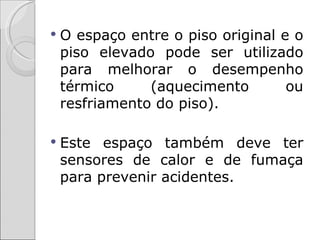    O espaço entre o piso original e o
    piso elevado pode ser utilizado
    para melhorar o desempenho
    térmico     (aquecimento        ou
    resfriamento do piso).

   Este espaço também deve ter
    sensores de calor e de fumaça
    para prevenir acidentes.
 