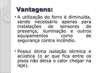 Vantagens:
   A utilização do forro é diminuída,
    sendo necessário apenas para
    instalações   de    sensores    de
    presença, iluminação e outros
    equipamentos         como       de
    segurança contra incêndio.

   Possui ótima isolação térmica e
    acústica (o ar que fica entre os
    pisos não deixa o calor chegar na
    laje).
 