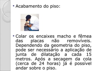    Acabamento do piso:




   Colar os encaixes macho e fêmea
    das    placas    não   removíveis.
    Dependendo da geometria do piso,
    pode ser necessário a aplicação de
    junta de dilatação a cada 15
    metros. Após a secagem da cola
    (cerca de 24 horas) já é possível
    andar sobre o piso.
 