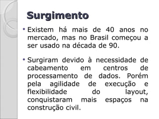 Surgimento
   Existem há mais de 40 anos no
    mercado, mas no Brasil começou a
    ser usado na década de 90.

   Surgiram devido à necessidade de
    cabeamento       em    centros   de
    processamento de dados. Porém
    pela agilidade de execução e
    flexibilidade       do       layout,
    conquistaram mais espaços na
    construção civil.
 
