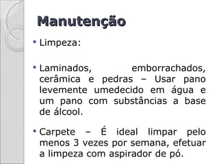 Manutenção
   Limpeza:

   Laminados,       emborrachados,
    cerâmica e pedras – Usar pano
    levemente umedecido em água e
    um pano com substâncias a base
    de álcool.

   Carpete – É ideal limpar pelo
    menos 3 vezes por semana, efetuar
    a limpeza com aspirador de pó.
 