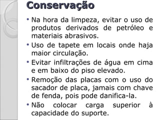 Conservação
   Na hora da limpeza, evitar o uso de
    produtos derivados de petróleo e
    materiais abrasivos.
   Uso de tapete em locais onde haja
    maior circulação.
   Evitar infiltrações de água em cima
    e em baixo do piso elevado.
   Remoção das placas com o uso do
    sacador de placa, jamais com chave
    de fenda, pois pode danifica-la.
   Não colocar carga superior à
    capacidade do suporte.
 