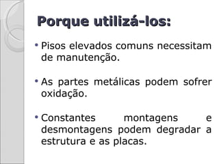 Porque utilizá-los:
   Pisos elevados comuns necessitam
    de manutenção.

   As partes metálicas podem sofrer
    oxidação.

   Constantes       montagens  e
    desmontagens podem degradar a
    estrutura e as placas.
 
