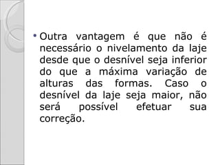    Outra vantagem é que não é
    necessário o nivelamento da laje
    desde que o desnível seja inferior
    do que a máxima variação de
    alturas das formas. Caso o
    desnível da laje seja maior, não
    será    possível   efetuar    sua
    correção.
 