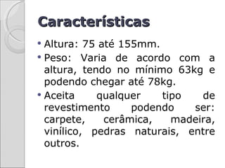 Características
 Altura: 75 até 155mm.
 Peso: Varia de acordo com a
  altura, tendo no mínimo 63kg e
  podendo chegar até 78kg.
 Aceita     qualquer   tipo    de
  revestimento     podendo    ser:
  carpete,    cerâmica,   madeira,
  vinílico, pedras naturais, entre
  outros.
 