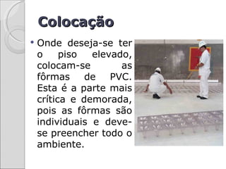 Colocação
   Onde deseja-se ter
    o     piso  elevado,
    colocam-se        as
    fôrmas     de   PVC.
    Esta é a parte mais
    crítica e demorada,
    pois as fôrmas são
    individuais e deve-
    se preencher todo o
    ambiente.
 