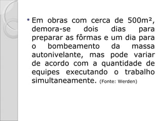    Em obras com cerca de 500m²,
    demora-se     dois    dias       para
    preparar as fôrmas e um dia para
    o   bombeamento       da      massa
    autonivelante, mas pode variar
    de acordo com a quantidade de
    equipes executando o trabalho
    simultaneamente. (Fonte: Werden)
 