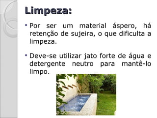 Limpeza:
   Por ser um material áspero, há
    retenção de sujeira, o que dificulta a
    limpeza.

   Deve-se utilizar jato forte de água e
    detergente neutro para mantê-lo
    limpo.
 