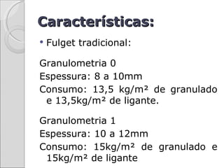 Características:
   Fulget tradicional:

Granulometria 0
Espessura: 8 a 10mm
Consumo: 13,5 kg/m² de granulado
 e 13,5kg/m² de ligante.

Granulometria 1
Espessura: 10 a 12mm
Consumo: 15kg/m² de granulado e
 15kg/m² de ligante
 
