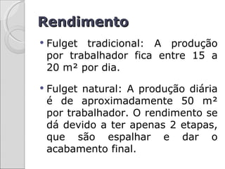 Rendimento
   Fulget tradicional: A produção
    por trabalhador fica entre 15 a
    20 m² por dia.
   Fulget natural: A produção diária
    é de aproximadamente 50 m²
    por trabalhador. O rendimento se
    dá devido a ter apenas 2 etapas,
    que são espalhar e dar o
    acabamento final.
 