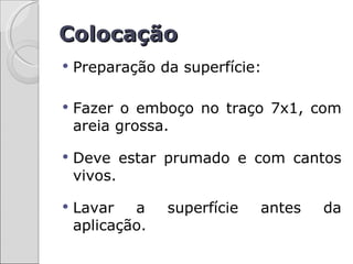 Colocação
   Preparação da superfície:

   Fazer o emboço no traço 7x1, com
    areia grossa.

   Deve estar prumado e com cantos
    vivos.

   Lavar   a    superfície   antes   da
    aplicação.
 
