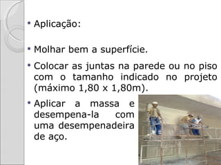    Aplicação:

   Molhar bem a superfície.
   Colocar as juntas na parede ou no piso
    com o tamanho indicado no projeto
    (máximo 1,80 x 1,80m).
   Aplicar a massa e
    desempena-la  com
    uma desempenadeira
    de aço.
 