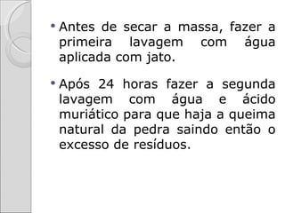    Antes de secar a massa, fazer a
    primeira lavagem com água
    aplicada com jato.
   Após 24 horas fazer a segunda
    lavagem com água e ácido
    muriático para que haja a queima
    natural da pedra saindo então o
    excesso de resíduos.
 