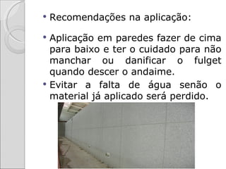    Recomendações na aplicação:

 Aplicação em paredes fazer de cima
  para baixo e ter o cuidado para não
  manchar ou danificar o fulget
  quando descer o andaime.
 Evitar a falta de água senão o
  material já aplicado será perdido.
 