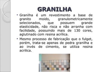 GRANILHA
   Granilha é um revestimento a base de
    granito     moido,     granulometricamente
    selecionados,    que     possuem    grande
    elasticidade, não risca e não arranha com
    facilidade, possuindo mais de 130 cores,
    aglutinado com resina acrílica.
   Mesmo processo de fabricação que o fulget,
    porém, trata-se apenas de pedra granilha e
    ao invés de cimento, se utiliza resina
    acrilica.
 