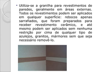    Utiliza-se a granilha para revestimentos de
    paredes, geralmente em áreas externas.
    Todos os revestimentos podem ser aplicados
    em qualquer superfície: rebocos apenas
    sarrafiados, que foram preparados para
    receber revestimento cerâmico, e até
    mesmo podem ser aplicados sem nenhuma
    restrição por cima de qualquer tipo de
    azulejos, granitos, mármores sem que seja
    necessário removê-lo.
 