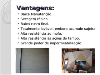 Vantagens:
   Baixa Manutenção.
   Secagem rápida.
   Baixo custo final.
   Totalmente lavável, embora acumule sujeira.
   Alta resistência ao mofo.
   Alta resistência às ações do tempo.
   Grande poder de impermeabilização.
 