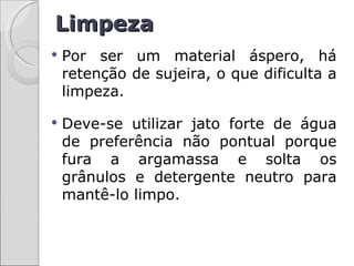 Limpeza
   Por ser um material áspero, há
    retenção de sujeira, o que dificulta a
    limpeza.

   Deve-se utilizar jato forte de água
    de preferência não pontual porque
    fura a argamassa e solta os
    grânulos e detergente neutro para
    mantê-lo limpo.
 