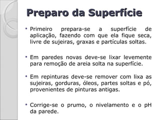 Preparo da Superfície
   Primeiro    prepara-se     a   superfície    de
    aplicação, fazendo com que ela fique seca,
    livre de sujeiras, graxas e partículas soltas.

   Em paredes novas deve-se lixar levemente
    para remoção de areia solta na superfície.

   Em repinturas deve-se remover com lixa as
    sujeiras, gorduras, óleos, partes soltas e pó,
    provenientes de pinturas antigas.

   Corrige-se o prumo, o nivelamento e o pH
    da parede.
 