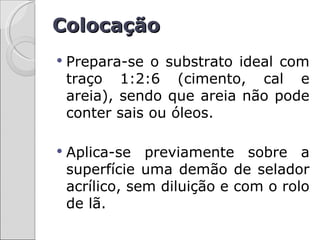 Colocação
   Prepara-se o substrato ideal com
    traço 1:2:6 (cimento, cal e
    areia), sendo que areia não pode
    conter sais ou óleos.

   Aplica-se previamente sobre a
    superfície uma demão de selador
    acrílico, sem diluição e com o rolo
    de lã.
 