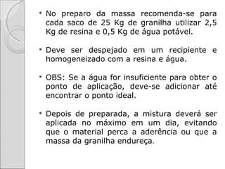    No preparo da massa recomenda-se para
    cada saco de 25 Kg de granilha utilizar 2,5
    Kg de resina e 0,5 Kg de água potável.

   Deve ser despejado em um recipiente e
    homogeneizado com a resina e água.

   OBS: Se a água for insuficiente para obter o
    ponto de aplicação, deve-se adicionar até
    encontrar o ponto ideal.

   Depois de preparada, a mistura deverá ser
    aplicada no máximo em um dia, evitando
    que o material perca a aderência ou que a
    massa da granilha endureça.
 