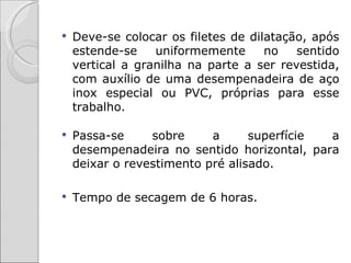    Deve-se colocar os filetes de dilatação, após
    estende-se    uniformemente      no   sentido
    vertical a granilha na parte a ser revestida,
    com auxílio de uma desempenadeira de aço
    inox especial ou PVC, próprias para esse
    trabalho.

   Passa-se     sobre     a      superfície a
    desempenadeira no sentido horizontal, para
    deixar o revestimento pré alisado.

   Tempo de secagem de 6 horas.
 