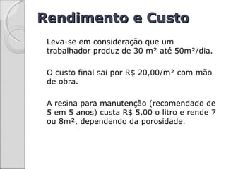 Rendimento e Custo
 Leva-se em consideração que um
 trabalhador produz de 30 m² até 50m²/dia.

 O custo final sai por R$ 20,00/m² com mão
 de obra.

 A resina para manutenção (recomendado de
 5 em 5 anos) custa R$ 5,00 o litro e rende 7
 ou 8m², dependendo da porosidade.
 
