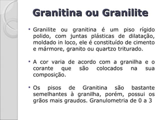 Granitina ou Granilite
   Granilite ou granitina é um piso rígido
    polido, com juntas plásticas de dilatação,
    moldado in loco, ele é constituído de cimento
    e mármore, granito ou quartzo triturado.

   A cor varia de acordo com a granilha e o
    corante   que  são   colocados  na   sua
    composição.

   Os pisos de Granitina são bastante
    semelhantes à granilha, porém, possui os
    grãos mais graudos. Granulometria de 0 a 3
 