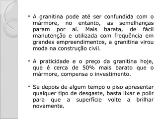   A granitina pode até ser confundida com o
    mármore, no entanto, as semelhanças
    param por aí. Mais barata, de fácil
    manutenção e utilizada com frequência em
    grandes empreendimentos, a granitina virou
    moda na construção civil.

   A praticidade e o preço da granitina hoje,
    que é cerca de 50% mais barato que o
    mármore, compensa o investimento.

   Se depois de algum tempo o piso apresentar
    qualquer tipo de desgaste, basta lixar e polir
    para que a superfície volte a brilhar
    novamente.
 
