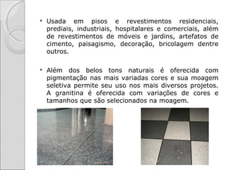    Usada em pisos e revestimentos residenciais,
    prediais, industriais, hospitalares e comerciais, além
    de revestimentos de móveis e jardins, artefatos de
    cimento, paisagismo, decoração, bricolagem dentre
    outros.

   Além dos belos tons naturais é oferecida com
    pigmentação nas mais variadas cores e sua moagem
    seletiva permite seu uso nos mais diversos projetos.
    A granitina é oferecida com variações de cores e
    tamanhos que são selecionados na moagem.
 
