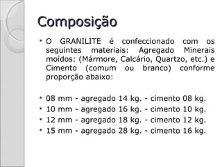 Composição
   O GRANILITE é confeccionado com os
    seguintes materiais: Agregado Minerais
    moídos: (Mármore, Calcário, Quartzo, etc.) e
    Cimento (comum ou branco) conforme
    proporção abaixo:

   08   mm   -   agregado   14   kg.   -   cimento   08   kg.
   10   mm   -   agregado   16   kg.   -   cimento   10   kg.
   12   mm   -   agregado   18   kg.   -   cimento   12   kg.
   15   mm   -   agregado   28   kg.   -   cimento   16   kg.
 