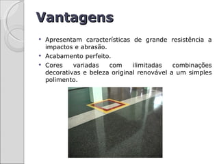 Vantagens
 Apresentam características de grande resistência a
  impactos e abrasão.
 Acabamento perfeito.
 Cores    variadas   com     ilimitadas   combinações
  decorativas e beleza original renovável a um simples
  polimento.
 