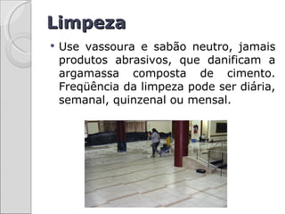 Limpeza
   Use vassoura e sabão neutro, jamais
    produtos abrasivos, que danificam a
    argamassa composta de cimento.
    Freqüência da limpeza pode ser diária,
    semanal, quinzenal ou mensal.
 