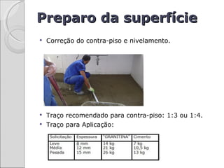 Preparo da superfície
   Correção do contra-piso e nivelamento.




 Traço recomendado para contra-piso: 1:3 ou 1:4.
 Traço para Aplicação:
 
