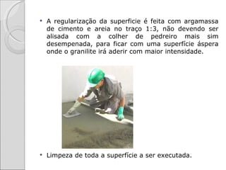    A regularização da superficie é feita com argamassa
    de cimento e areia no traço 1:3, não devendo ser
    alisada com a colher de pedreiro mais sim
    desempenada, para ficar com uma superfície áspera
    onde o granilite irá aderir com maior intensidade.




   Limpeza de toda a superfície a ser executada.
 