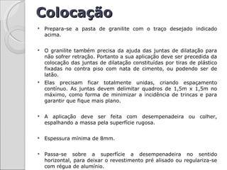 Colocação
   Prepara-se a pasta de granilite com o traço desejado indicado
    acima.


   O granilite também precisa da ajuda das juntas de dilatação para
    não sofrer retração. Portanto a sua aplicação deve ser precedida da
    colocação das juntas de dilatação constituídas por tiras de plástico
    fixadas no contra piso com nata de cimento, ou podendo ser de
    latão.
   Elas precisam ficar totalmente unidas, criando espaçamento
    contínuo. As juntas devem delimitar quadros de 1,5m x 1,5m no
    máximo, como forma de minimizar a incidência de trincas e para
    garantir que fique mais plano.

   A aplicação deve ser feita com desempenadeira ou colher,
    espalhando a massa pela superfície rugosa.

   Espessura mínima de 8mm.


   Passa-se sobre a superfície a desempenadeira no sentido
    horizontal, para deixar o revestimento pré alisado ou regulariza-se
    com régua de alumínio.
 