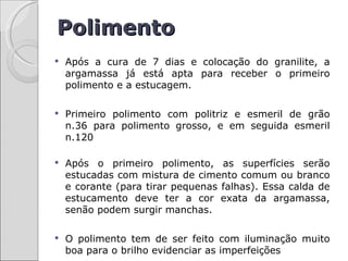 Polimento
   Após a cura de 7 dias e colocação do granilite, a
    argamassa já está apta para receber o primeiro
    polimento e a estucagem.

   Primeiro polimento com politriz e esmeril de grão
    n.36 para polimento grosso, e em seguida esmeril
    n.120

   Após o primeiro polimento, as superfícies serão
    estucadas com mistura de cimento comum ou branco
    e corante (para tirar pequenas falhas). Essa calda de
    estucamento deve ter a cor exata da argamassa,
    senão podem surgir manchas.

   O polimento tem de ser feito com iluminação muito
    boa para o brilho evidenciar as imperfeições
 