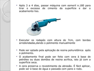    Após 3 a 4 dias, passar máquina com esmeril n.180 para
    tirar o excesso de cimento da superfície e dar o
    acabamento liso.




   Executar os rodapés com altura de 7cm, com bordas
    arredondadas,dando o polimento manualmente

   Pode ser optado pela aplicação de resina poliuretânica após
    o polimento.
   O acabamento final pode ser feito com cera à base de
    petróleo ou duas demãos de resina acrílica, isto já com a
    superfície seca.
   A cera preserva o revestimento da abrasão. É fácil aplicar,
    pode ser à base de água e passada com pano e rodo.
 