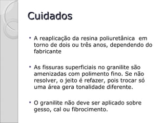Cuidados

   A reaplicação da resina poliuretânica em
    torno de dois ou três anos, dependendo do
    fabricante

   As fissuras superficiais no granilite são
    amenizadas com polimento fino. Se não
    resolver, o jeito é refazer, pois trocar só
    uma área gera tonalidade diferente.

   O granilite não deve ser aplicado sobre
    gesso, cal ou fibrocimento.
 