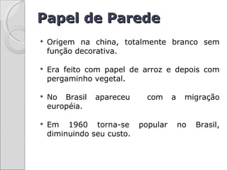 Papel de Parede
   Origem na china, totalmente branco sem
    função decorativa.

   Era feito com papel de arroz e depois com
    pergaminho vegetal.

   No Brasil   apareceu      com     a    migração
    européia.

   Em 1960 torna-se        popular       no   Brasil,
    diminuindo seu custo.
 