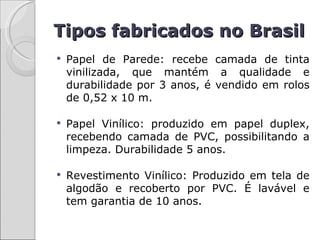 Tipos fabricados no Brasil
   Papel de Parede: recebe camada de tinta
    vinilizada, que mantém a qualidade e
    durabilidade por 3 anos, é vendido em rolos
    de 0,52 x 10 m.

   Papel Vinílico: produzido em papel duplex,
    recebendo camada de PVC, possibilitando a
    limpeza. Durabilidade 5 anos.

   Revestimento Vinílico: Produzido em tela de
    algodão e recoberto por PVC. É lavável e
    tem garantia de 10 anos.
 