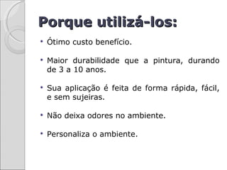 Porque utilizá-los:
   Ótimo custo benefício.

   Maior durabilidade que a pintura, durando
    de 3 a 10 anos.

   Sua aplicação é feita de forma rápida, fácil,
    e sem sujeiras.

   Não deixa odores no ambiente.

   Personaliza o ambiente.
 