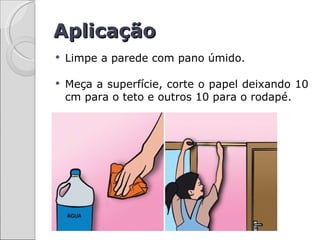 Aplicação
   Limpe a parede com pano úmido.

   Meça a superfície, corte o papel deixando 10
    cm para o teto e outros 10 para o rodapé.
 