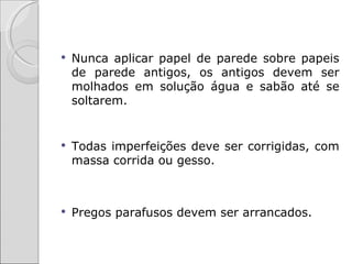    Nunca aplicar papel de parede sobre papeis
    de parede antigos, os antigos devem ser
    molhados em solução água e sabão até se
    soltarem.


   Todas imperfeições deve ser corrigidas, com
    massa corrida ou gesso.



   Pregos parafusos devem ser arrancados.
 