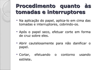 Procedimento quanto às
tomadas e interruptores
   Na aplicação do papel, aplica-lo em cima das
    tomadas e interruptores, cobrindo-os.

   Após o papel seco, efetuar corte em forma
    de cruz sobre eles.

   Abrir cautelosamente para não danificar o
    papel.

   Cortar,     efetuando   o   contorno   usando
    estilete.
 