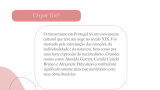 O romantismo em Portugal foi um movimento
cultural que teve seu auge no século XIX. Foi
marcado pela valorização das emoções, da
individualidade e da natureza, bem como por
uma forte expressão do nacionalismo. Grandes
nomes como Almeida Garrett, Camilo Castelo
Branco e Alexandre Herculano contribuíram
significativamente para esse movimento com
suas obras literárias.
O que foi?
 