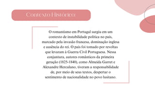 Contexto Histórico:
O romantismo em Portugal surgiu em um
contexto de instabilidade política no país,
marcado pela invasão francesa, dominação inglesa
e ausência do rei. O país foi tomado por revoltas
que levaram à Guerra Civil Portuguesa. Nessa
conjuntura, autores românticos da primeira
geração (1825-1840), como Almeida Garret e
Alexandre Herculano, tiveram a responsabilidade
de, por meio de seus textos, despertar o
sentimento de nacionalidade no povo lusitano.
 
