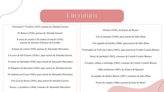 Literatura
*Literatura*:"Camões (1825), poesias de Almeida Garrett
D. Branca (1826), poesias de Almeida Garrett
A noite do castelo e Os ciúmes do bardo (1836),
poesias de António Feliciano de Castilho
A harpa do crente (1838), poesias de Alexandre Herculano
Um auto de Gil Vicente (1838) e, peça teatral de Almeida Garrett
A crente na liberdade (1838), peça teatral de Alexandre Herculano
O Alfageme de Santarém (1842), peça teatral de Almeida Garrett
Os infantes em Ceuta (1842), peça teatral de Alexandre Herculano
Frei Luís de Sousa (1843), peça teatral de Almeida Garrett
Eurico, o presbítero (1844), romance de Alexandre Herculano
Poesias (1856), de Soares de Passos
Um rei popular (1858), peça teatral de Júlio Dinis
Um segredo de família (1860), peça teatral de Júlio Dinis
O morgado de Fafe em Lisboa (1861), peça teatral de Camilo Castelo Branco
Amor de perdição (1862), romance de Camilo Castelo Branco
Coração, cabeça e estômago (1862), romance de Camilo Castelo Branco
Odes modernas (1865), de Antero de Quental
As pupilas do Senhor Reitor (1867), romance de Júlio Dinis
Flores do campo (1868), poesias de João de Deus"
 