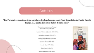 Autores
"Em Portugal, o romantismo levou à produção de obras famosas, como: Amor de perdição, de Camilo Castelo
Branco, e As pupilas do Senhor Reitor, de Júlio Dinis"
"Autores do romantismo em Portugal
Almeida Garrett (1799-1854)
António Feliciano de Castilho (1800-1875)
Alexandre Herculano (1810-1877)
Camilo Castelo Branco (1825-1890)
Soares de Passos (1826-1860)
João de Deus (1830-1896)
Júlio Dinis (1839-1871)
Antero de Quental (1842-1891)"
 